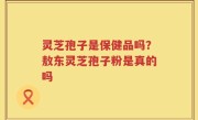 灵芝孢子是保健品吗？敖东灵芝孢子粉是真的吗