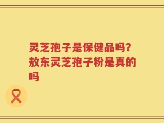灵芝孢子是保健品吗？敖东灵芝孢子粉是真的吗