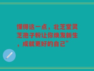 懂得这一点，北芝堂灵芝孢子粉让你焕发新生，成就更好的自己”