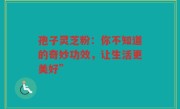 孢子灵芝粉：你不知道的奇妙功效，让生活更美好”