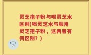 灵芝孢子粉与喝灵芝水区别(喝灵芝水与服用灵芝孢子粉，这两者有何区别？)