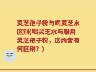 灵芝孢子粉与喝灵芝水区别(喝灵芝水与服用灵芝孢子粉，这两者有何区别？)