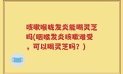 咳嗽喉咙发炎能喝灵芝吗(咽喉发炎咳嗽难受，可以喝灵芝吗？)