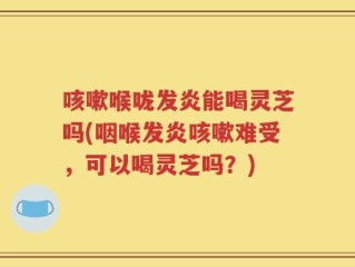 咳嗽喉咙发炎能喝灵芝吗(咽喉发炎咳嗽难受，可以喝灵芝吗？)