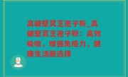 高破壁灵芝孢子粉_高破壁灵芝孢子粉：高效吸收，增强免疫力，健康生活新选择