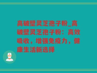 高破壁灵芝孢子粉_高破壁灵芝孢子粉：高效吸收，增强免疫力，健康生活新选择