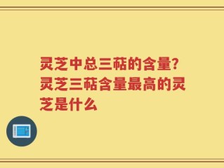 灵芝中总三萜的含量？灵芝三萜含量最高的灵芝是什么
