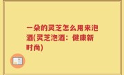 一朵的灵芝怎么用来泡酒(灵芝泡酒：健康新时尚)