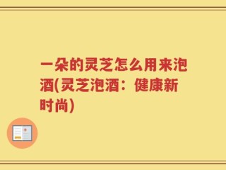 一朵的灵芝怎么用来泡酒(灵芝泡酒：健康新时尚)