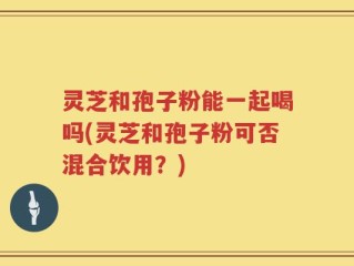 灵芝和孢子粉能一起喝吗(灵芝和孢子粉可否混合饮用？)