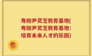 寿阳尹灵芝教育基地(寿阳尹灵芝教育基地：培育未来人才的乐园)