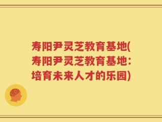 寿阳尹灵芝教育基地(寿阳尹灵芝教育基地：培育未来人才的乐园)