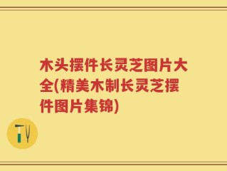 木头摆件长灵芝图片大全(精美木制长灵芝摆件图片集锦)