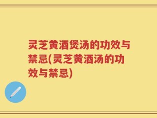 灵芝黄酒煲汤的功效与禁忌(灵芝黄酒汤的功效与禁忌)