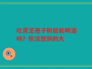 吃灵芝孢子粉后能喝酒吗？你没想到的大