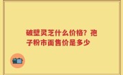 破壁灵芝什么价格？孢子粉市面售价是多少