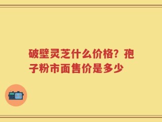 破壁灵芝什么价格？孢子粉市面售价是多少