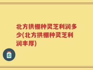 北方拱棚种灵芝利润多少(北方拱棚种灵芝利润丰厚)