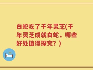 白蛇吃了千年灵芝(千年灵芝成就白蛇，哪些好处值得探究？)