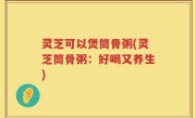 灵芝可以煲筒骨粥(灵芝筒骨粥：好喝又养生)