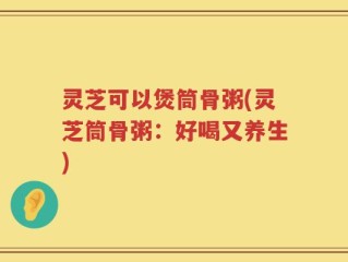 灵芝可以煲筒骨粥(灵芝筒骨粥：好喝又养生)