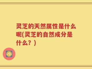 灵芝的天然属性是什么呢(灵芝的自然成分是什么？)
