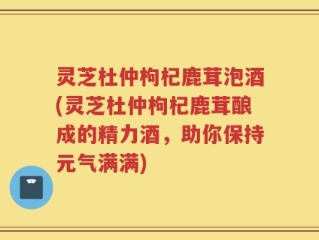 灵芝杜仲枸杞鹿茸泡酒(灵芝杜仲枸杞鹿茸酿成的精力酒，助你保持元气满满)