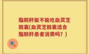 脂肪肝能不能吃血灵芝胶囊(血灵芝胶囊适合脂肪肝患者消费吗？)