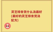 灵芝排骨煲什么汤最好(最好的灵芝排骨煲汤配方)