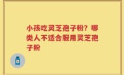 小孩吃灵芝孢子粉？哪类人不适合服用灵芝孢子粉