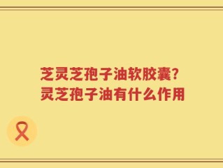 芝灵芝孢子油软胶囊？灵芝孢子油有什么作用