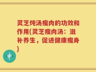 灵芝炖汤瘦肉的功效和作用(灵芝瘦肉汤：滋补养生，促进健康瘦身)