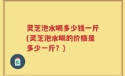 灵芝泡水喝多少钱一斤(灵芝泡水喝的价格是多少一斤？)