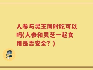 人参与灵芝同时吃可以吗(人参和灵芝一起食用是否安全？)