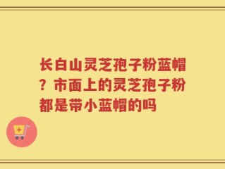 长白山灵芝孢子粉蓝帽？市面上的灵芝孢子粉都是带小蓝帽的吗