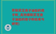 萃取灵芝孢子油后的孢子粉_高效提取灵芝孢子油后的孢子粉应用与研究)