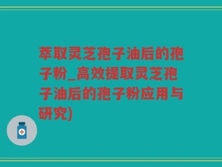 萃取灵芝孢子油后的孢子粉_高效提取灵芝孢子油后的孢子粉应用与研究)