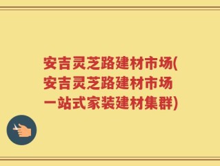 安吉灵芝路建材市场(安吉灵芝路建材市场 一站式家装建材集群)
