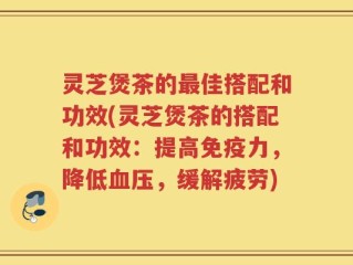 灵芝煲茶的最佳搭配和功效(灵芝煲茶的搭配和功效：提高免疫力，降低血压，缓解疲劳)