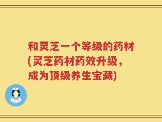 和灵芝一个等级的药材(灵芝药材药效升级，成为顶级养生宝藏)