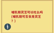 哺乳期灵芝可以吃么吗(哺乳期可否食用灵芝？)