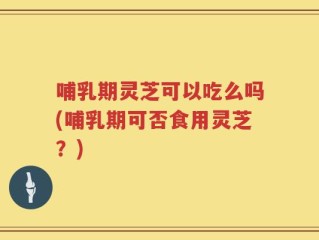 哺乳期灵芝可以吃么吗(哺乳期可否食用灵芝？)
