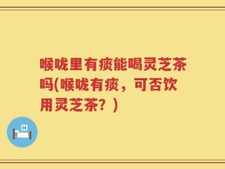 喉咙里有痰能喝灵芝茶吗(喉咙有痰，可否饮用灵芝茶？)