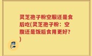 灵芝孢子粉空服还是食后吃(灵芝孢子粉：空腹还是饭后食用更好？)