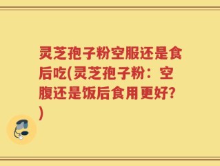 灵芝孢子粉空服还是食后吃(灵芝孢子粉：空腹还是饭后食用更好？)