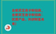 合肥灵芝孢子粉招商_合肥灵芝孢子粉招商：优质产品，共创财富未来)