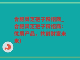 合肥灵芝孢子粉招商_合肥灵芝孢子粉招商：优质产品，共创财富未来)