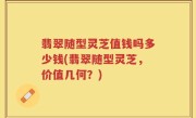 翡翠随型灵芝值钱吗多少钱(翡翠随型灵芝，价值几何？)