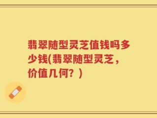 翡翠随型灵芝值钱吗多少钱(翡翠随型灵芝，价值几何？)