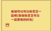 柴胡可以可以和灵芝一起吧(柴胡和灵芝可以一起使用的好处)